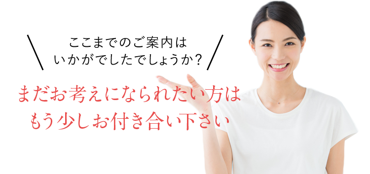 ここまでのご案内はいかがでしたでしょうか?まだお考えになられたい方はもう少しお付き合い下さい